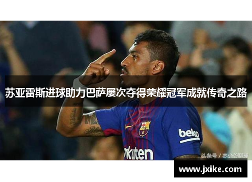 苏亚雷斯进球助力巴萨屡次夺得荣耀冠军成就传奇之路