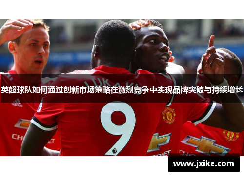 英超球队如何通过创新市场策略在激烈竞争中实现品牌突破与持续增长