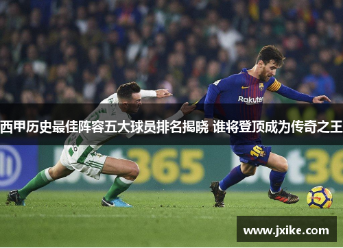 西甲历史最佳阵容五大球员排名揭晓 谁将登顶成为传奇之王 西甲历史最佳阵容五大球员排名揭晓 谁将登顶成为传奇之王