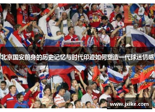 北京国安前身的历史记忆与时代印迹如何塑造一代球迷情感 北京国安前身的历史记忆与时代印迹如何塑造一代球迷情感