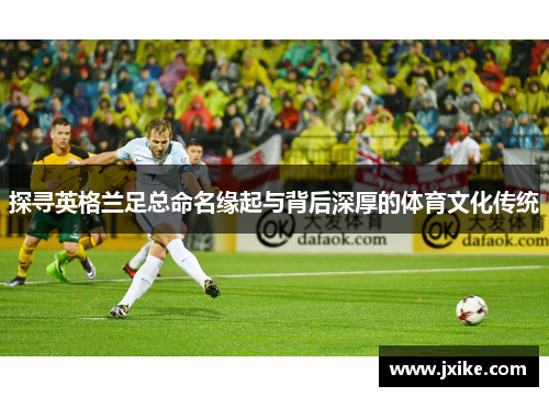 探寻英格兰足总命名缘起与背后深厚的体育文化传统 探寻英格兰足总命名缘起与背后深厚的体育文化传统