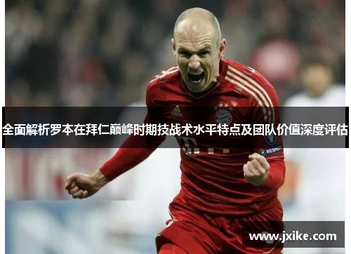 全面解析罗本在拜仁巅峰时期技战术水平特点及团队价值深度评估